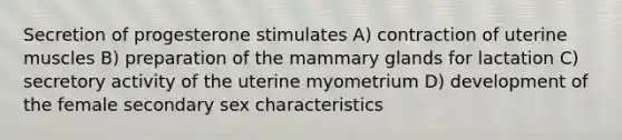 Secretion of progesterone stimulates A) contraction of uterine muscles B) preparation of the mammary glands for lactation C) secretory activity of the uterine myometrium D) development of the female secondary sex characteristics