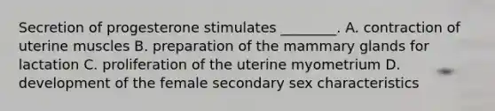 Secretion of progesterone stimulates ________. A. contraction of uterine muscles B. preparation of the mammary glands for lactation C. proliferation of the uterine myometrium D. development of the female secondary sex characteristics