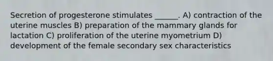 Secretion of progesterone stimulates ______. A) contraction of the uterine muscles B) preparation of the mammary glands for lactation C) proliferation of the uterine myometrium D) development of the female secondary sex characteristics