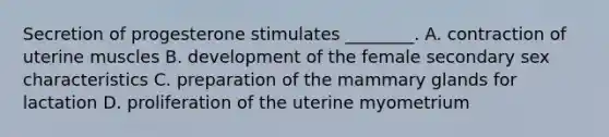 Secretion of progesterone stimulates ________. A. contraction of uterine muscles B. development of the female secondary sex characteristics C. preparation of the mammary glands for lactation D. proliferation of the uterine myometrium