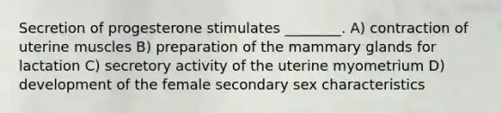 Secretion of progesterone stimulates ________. A) contraction of uterine muscles B) preparation of the mammary glands for lactation C) secretory activity of the uterine myometrium D) development of the female secondary sex characteristics