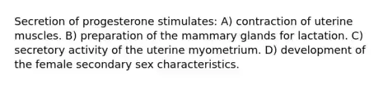 Secretion of progesterone stimulates: A) contraction of uterine muscles. B) preparation of the mammary glands for lactation. C) secretory activity of the uterine myometrium. D) development of the female secondary sex characteristics.