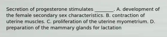 Secretion of progesterone stimulates ________. A. development of the female secondary sex characteristics. B. contraction of uterine muscles. C. proliferation of the uterine myometrium. D. preparation of the mammary glands for lactation