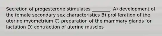 Secretion of progesterone stimulates ________. A) development of the female secondary sex characteristics B) proliferation of the uterine myometrium C) preparation of the mammary glands for lactation D) contraction of uterine muscles