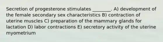 Secretion of progesterone stimulates ________. A) development of the female secondary sex characteristics B) contraction of uterine muscles C) preparation of the mammary glands for lactation D) labor contractions E) secretory activity of the uterine myometrium