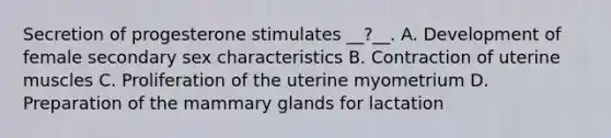 Secretion of progesterone stimulates __?__. A. Development of female secondary sex characteristics B. Contraction of uterine muscles C. Proliferation of the uterine myometrium D. Preparation of the mammary glands for lactation