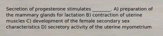 Secretion of progesterone stimulates ________. A) preparation of the mammary glands for lactation B) contraction of uterine muscles C) development of the female secondary sex characteristics D) secretory activity of the uterine myometrium