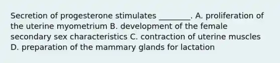 Secretion of progesterone stimulates ________. A. proliferation of the uterine myometrium B. development of the female secondary sex characteristics C. contraction of uterine muscles D. preparation of the mammary glands for lactation