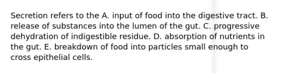 Secretion refers to the A. input of food into the digestive tract. B. release of substances into the lumen of the gut. C. progressive dehydration of indigestible residue. D. absorption of nutrients in the gut. E. breakdown of food into particles small enough to cross epithelial cells.