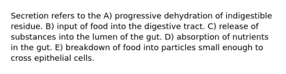 Secretion refers to the A) progressive dehydration of indigestible residue. B) input of food into the digestive tract. C) release of substances into the lumen of the gut. D) absorption of nutrients in the gut. E) breakdown of food into particles small enough to cross epithelial cells.