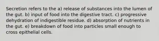 Secretion refers to the a) release of substances into the lumen of the gut. b) input of food into the digestive tract. c) progressive dehydration of indigestible residue. d) absorption of nutrients in the gut. e) breakdown of food into particles small enough to cross epithelial cells.