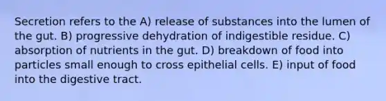 Secretion refers to the A) release of substances into the lumen of the gut. B) progressive dehydration of indigestible residue. C) absorption of nutrients in the gut. D) breakdown of food into particles small enough to cross epithelial cells. E) input of food into the digestive tract.