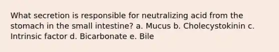 What secretion is responsible for neutralizing acid from the stomach in the small intestine? a. Mucus b. Cholecystokinin c. Intrinsic factor d. Bicarbonate e. Bile