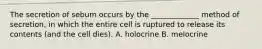 The secretion of sebum occurs by the _____________ method of secretion, in which the entire cell is ruptured to release its contents (and the cell dies). A. holocrine B. melocrine