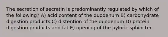 The secretion of secretin is predominantly regulated by which of the following? A) acid content of the duodenum B) carbohydrate digestion products C) distention of the duodenum D) protein digestion products and fat E) opening of the pyloric sphincter