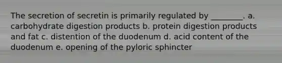 The secretion of secretin is primarily regulated by ________. a. carbohydrate digestion products b. protein digestion products and fat c. distention of the duodenum d. acid content of the duodenum e. opening of the pyloric sphincter