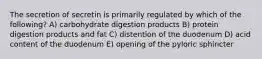 The secretion of secretin is primarily regulated by which of the following? A) carbohydrate digestion products B) protein digestion products and fat C) distention of the duodenum D) acid content of the duodenum E) opening of the pyloric sphincter