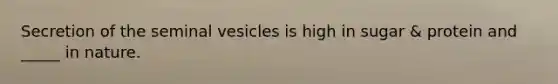 Secretion of the seminal vesicles is high in sugar & protein and _____ in nature.