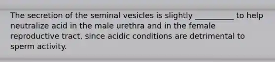 The secretion of the seminal vesicles is slightly __________ to help neutralize acid in the male urethra and in the female reproductive tract, since acidic conditions are detrimental to sperm activity.