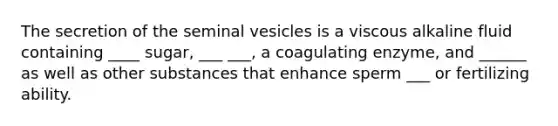 The secretion of the seminal vesicles is a viscous alkaline fluid containing ____ sugar, ___ ___, a coagulating enzyme, and ______ as well as other substances that enhance sperm ___ or fertilizing ability.