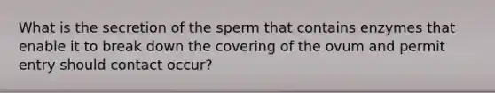 What is the secretion of the sperm that contains enzymes that enable it to break down the covering of the ovum and permit entry should contact occur?