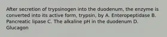 After secretion of trypsinogen into the duodenum, the enzyme is converted into its active form, trypsin, by A. Enteropeptidase B. Pancreatic lipase C. The alkaline pH in the duodenum D. Glucagon