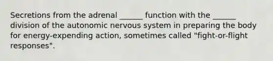 Secretions from the adrenal ______ function with the ______ division of the autonomic nervous system in preparing the body for energy-expending action, sometimes called "fight-or-flight responses".