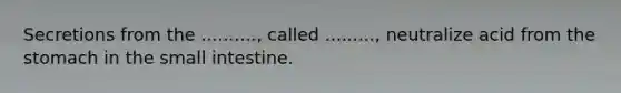 Secretions from the .........., called ........., neutralize acid from the stomach in the small intestine.