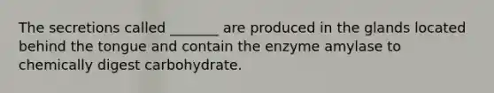 The secretions called _______ are produced in the glands located behind the tongue and contain the enzyme amylase to chemically digest carbohydrate.