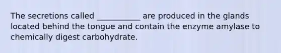 The secretions called ___________ are produced in the glands located behind the tongue and contain the enzyme amylase to chemically digest carbohydrate.