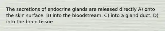 The secretions of endocrine glands are released directly A) onto the skin surface. B) into the bloodstream. C) into a gland duct. D) into the brain tissue