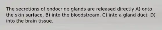 The secretions of endocrine glands are released directly A) onto the skin surface. B) into the bloodstream. C) into a gland duct. D) into the brain tissue.