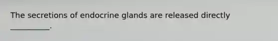 The secretions of endocrine glands are released directly __________.