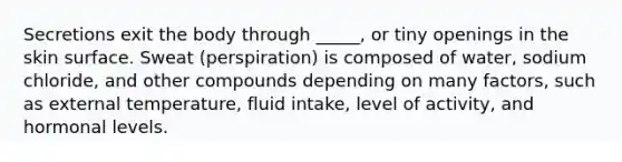 Secretions exit the body through _____, or tiny openings in the skin surface. Sweat (perspiration) is composed of water, sodium chloride, and other compounds depending on many factors, such as external temperature, fluid intake, level of activity, and hormonal levels.