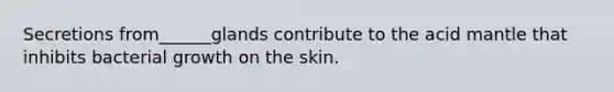 Secretions from______glands contribute to the acid mantle that inhibits bacterial growth on the skin.