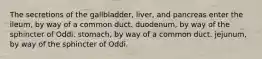 The secretions of the gallbladder, liver, and pancreas enter the ileum, by way of a common duct. duodenum, by way of the sphincter of Oddi. stomach, by way of a common duct. jejunum, by way of the sphincter of Oddi.