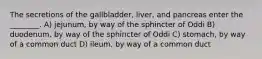 The secretions of the gallbladder, liver, and pancreas enter the ________. A) jejunum, by way of the sphincter of Oddi B) duodenum, by way of the sphincter of Oddi C) stomach, by way of a common duct D) ileum, by way of a common duct