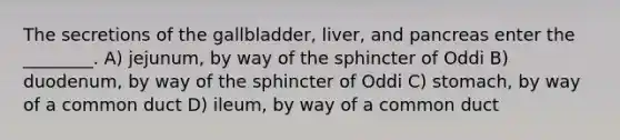 The secretions of the gallbladder, liver, and pancreas enter the ________. A) jejunum, by way of the sphincter of Oddi B) duodenum, by way of the sphincter of Oddi C) stomach, by way of a common duct D) ileum, by way of a common duct