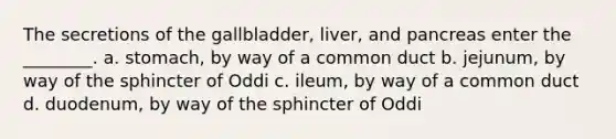 The secretions of the gallbladder, liver, and pancreas enter the ________. a. stomach, by way of a common duct b. jejunum, by way of the sphincter of Oddi c. ileum, by way of a common duct d. duodenum, by way of the sphincter of Oddi