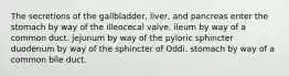 The secretions of the gallbladder, liver, and pancreas enter the stomach by way of the illeocecal valve. ileum by way of a common duct. jejunum by way of the pyloric sphincter duodenum by way of the sphincter of Oddi. stomach by way of a common bile duct.