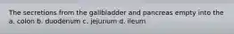 The secretions from the gallbladder and pancreas empty into the a. colon b. duodenum c. jejunum d. ileum