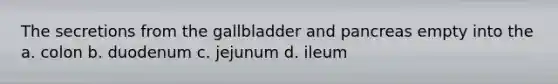 The secretions from the gallbladder and pancreas empty into the a. colon b. duodenum c. jejunum d. ileum