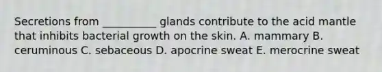 Secretions from __________ glands contribute to the acid mantle that inhibits bacterial growth on the skin. A. mammary B. ceruminous C. sebaceous D. apocrine sweat E. merocrine sweat