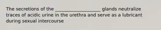 The secretions of the ____________________ glands neutralize traces of acidic urine in the urethra and serve as a lubricant during sexual intercourse