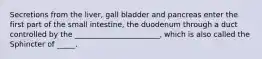 Secretions from the liver, gall bladder and pancreas enter the first part of the small intestine, the duodenum through a duct controlled by the _______________________, which is also called the Sphincter of _____.