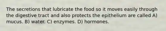 The secretions that lubricate the food so it moves easily through the digestive tract and also protects the epithelium are called A) mucus. B) water. C) enzymes. D) hormones.