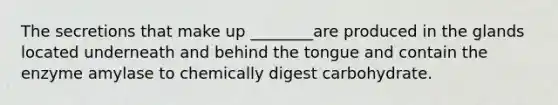 The secretions that make up ________are produced in the glands located underneath and behind the tongue and contain the enzyme amylase to chemically digest carbohydrate.