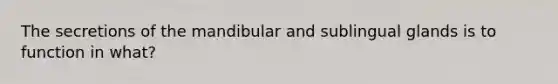 The secretions of the mandibular and sublingual glands is to function in what?