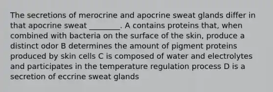 The secretions of merocrine and apocrine sweat glands differ in that apocrine sweat ________. A contains proteins that, when combined with bacteria on the surface of the skin, produce a distinct odor B determines the amount of pigment proteins produced by skin cells C is composed of water and electrolytes and participates in the temperature regulation process D is a secretion of eccrine sweat glands