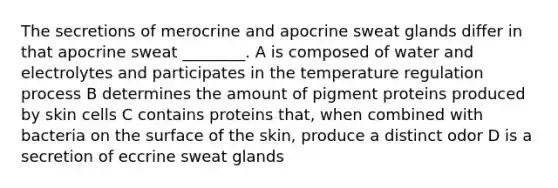 The secretions of merocrine and apocrine sweat glands differ in that apocrine sweat ________. A is composed of water and electrolytes and participates in the temperature regulation process B determines the amount of pigment proteins produced by skin cells C contains proteins that, when combined with bacteria on the surface of the skin, produce a distinct odor D is a secretion of eccrine sweat glands